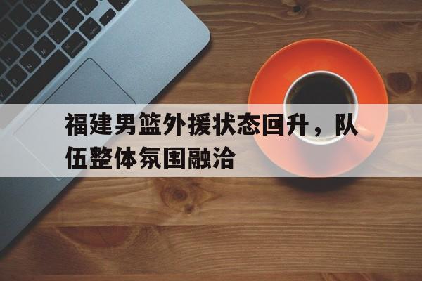 福建男篮外援状态回升，队伍整体氛围融洽的简单介绍